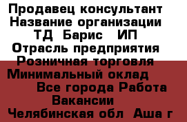 Продавец-консультант › Название организации ­ ТД "Барис", ИП › Отрасль предприятия ­ Розничная торговля › Минимальный оклад ­ 15 000 - Все города Работа » Вакансии   . Челябинская обл.,Аша г.